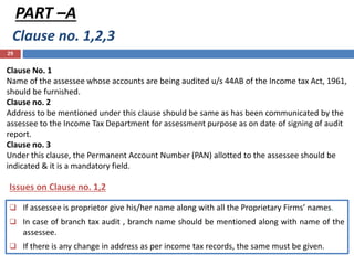 Clause no. 1,2,3
29
PART –A
Clause No. 1
Name of the assessee whose accounts are being audited u/s 44AB of the Income tax Act, 1961,
should be furnished.
Clause no. 2
Address to be mentioned under this clause should be same as has been communicated by the
assessee to the Income Tax Department for assessment purpose as on date of signing of audit
report.
Clause no. 3
Under this clause, the Permanent Account Number (PAN) allotted to the assessee should be
indicated & it is a mandatory field.
Issues on Clause no. 1,2
 If assessee is proprietor give his/her name along with all the Proprietary Firms’ names.
 In case of branch tax audit , branch name should be mentioned along with name of the
assessee.
 If there is any change in address as per income tax records, the same must be given.
 