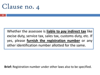 Clause no. 4
Whether the assessee is liable to pay indirect tax like
excise duty, service tax, sales tax, customs duty, etc. If
yes, please furnish the registration number or any
other identification number allotted for the same.
Brief: Registration number under other laws also to be specified.
30
 