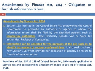 Amendments by Finance Act, 2014 - Obligation to
furnish information return.
33
Amendments by Finance Act, 2014
 Section 15A inserted in the Central Excise Act empowering the Central
Government to prescribe an authority or agency to whom the
information return shall be filed by the specified persons such as
Income-tax authorities, State Electricity Boards, VAT or Sales Tax
authorities, Registrar of Companies.
 Information can be collected for the purposes of the act, such as, to
identify tax evaders or recover confirmed dues. It also seeks to insert
new Section 15B which provides for imposition of penalty on failure to
furnish information return.
Provisions of Sec. 15A & 15B of Central Excise Act, 1944 made applicable in
Service Tax and corresponding amendment made in Sec. 83 of Finance Act,
1944.
 