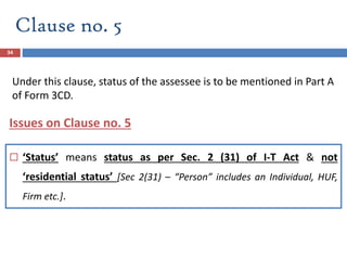 Clause no. 5
34
 ‘Status’ means status as per Sec. 2 (31) of I-T Act & not
‘residential status’ [Sec 2(31) – “Person” includes an Individual, HUF,
Firm etc.].
Issues on Clause no. 5
Under this clause, status of the assessee is to be mentioned in Part A
of Form 3CD.
 