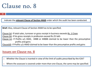 Clause no. 8
Indicate the relevant Clause of Section 44AB under which the audit has been conducted.
Brief: Also, relevant Clause of Section 44AB has to be specified.
Clause (a)- If total sales, turnover or gross receipt in business exceeds Rs. 1 Crore
Clause (b)- If his gross receipts in profession exceed Rs.25 lakh
Clause (c)- If Profits u/s 44AE, 44BB or 44BBB claimed to be lower than the presumptive
profits and gains
Clause(d)- If Profits u/s 44AD claimed to be lower than the presumptive profits and gains
36
 Whether the Clause is inserted in view of the limit of audits prescribed by the ICAI?
 Where the assessee is covered under more than one Clause, the same may be specified.
Issues on Clause no. 8
 