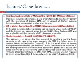 Issues/Case laws….
38
 Ghai Construction v. State of Maharashtra - [2009] 184 TAXMAN 52 (Bom.)
Individual carrying on business as a sole proprietor has to mandatorily comply
with the provisions of Section 44AB only in respect of his/her business
income and not in respect of his/her other income.
 CIT v. Market Committee, Sirsa [2012] 25 taxmann.com 384 (Punj. & Har.)
In the case mentioned above assessee had no income under the head ‘PGBP’
and the income was exempt under Section 10(20), then, Section 44AB was
not applicable and thus, penalty u/s 271B was not imposable
 Shalini Hospitals vs Asst CIT [2007] 108 ITD 534 (HYD.)
The assessee is a partnership firm engaged in running a nursing home
wherein penalty was levied upon assessee u/s 271B for failure to get its
account books audited under Clause (b) of Section 44AB when its income
from profession exceeded specified limit. But in the instant case activities of
the nursing home constituted business activity not professional activity and
since turnover of assessee during years under appeal was below limit of Rs.
40 lakhs, prescribed in Clause (a) of Section 44AB, assessee was not required
to get its accounts audited & the penalty so levied u/s 271B was unjustified.
 