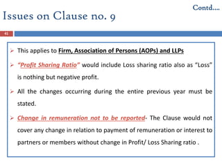Issues on Clause no. 9
41
 This applies to Firm, Association of Persons (AOPs) and LLPs
 “Profit Sharing Ratio” would include Loss sharing ratio also as “Loss”
is nothing but negative profit.
 All the changes occurring during the entire previous year must be
stated.
 Change in remuneration not to be reported- The Clause would not
cover any change in relation to payment of remuneration or interest to
partners or members without change in Profit/ Loss Sharing ratio .
Contd….
 