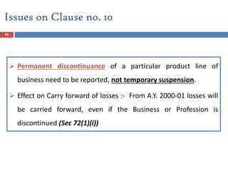 43
 Permanent discontinuance of a particular product line of
business need to be reported, not temporary suspension.
 Effect on Carry forward of losses :- From A.Y. 2000-01 losses will
be carried forward, even if the Business or Profession is
discontinued (Sec 72(1)(i))
Issues on Clause no. 10
 