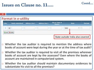 45
Contd….
Issues on Clause no. 11…..
Format in e-utility
 Whether the tax auditor is required to mention the address where
books of account were kept during the year or at the time of tax audit?
 Whether the tax auditor is required to visit all the premises wherever
books of account are kept by the assessee? Even where the books of
account are maintained in computerized system.
 Whether the tax auditor should maintain documentary evidences to
substantiate his visit to all the premises?
State outside India also covered
 