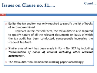 46
Contd….
Issues on Clause no. 11…..
 Earlier the tax auditor was only required to specify the list of books
of account examined.
However, in the revised Form, the tax auditor is also required
to specify nature of all the relevant documents on basis of which
the tax audit has been conducted, consequently increasing the
scope of Tax Audit.
 Similar amendment has been made in Form No. 3CA by including
“examination of books of account including other relevant
documents”.
 The tax auditor should maintain working papers accordingly.
 