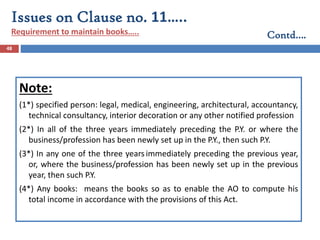 48
Note:
(1*) specified person: legal, medical, engineering, architectural, accountancy,
technical consultancy, interior decoration or any other notified profession
(2*) In all of the three years immediately preceding the P.Y. or where the
business/profession has been newly set up in the P.Y., then such P.Y.
(3*) In any one of the three yearsimmediately preceding the previous year,
or, where the business/profession has been newly set up in the previous
year, then such P.Y.
(4*) Any books: means the books so as to enable the AO to compute his
total income in accordance with the provisions of this Act.
Issues on Clause no. 11…..
Requirement to maintain books….. Contd….
 