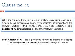 Clause no. 12
Whether the profit and loss account includes any profits and gains
assessable on presumptive basis, if yes, indicate the amount and the
relevant Section (44AD, 44AE, 44AF, 44B, 44BB, 44BBA, 44BBB,
Chapter XII-G, First Schedule or any other relevant Section.)
Brief: Chapter XII-G (Special provisions relating to income of Shipping
companies) and First Schedule (Insurance Business) also covered.
52
 