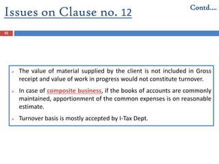 Issues on Clause no. 12
55
 The value of material supplied by the client is not included in Gross
receipt and value of work in progress would not constitute turnover.
 In case of composite business, if the books of accounts are commonly
maintained, apportionment of the common expenses is on reasonable
estimate.
 Turnover basis is mostly accepted by I-Tax Dept.
Contd….
 