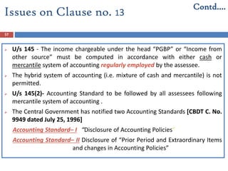57
 U/s 145 - The income chargeable under the head “PGBP” or “Income from
other source” must be computed in accordance with either cash or
mercantile system of accounting regularly employed by the assessee.
 The hybrid system of accounting (i.e. mixture of cash and mercantile) is not
permitted.
 U/s 145(2)- Accounting Standard to be followed by all assessees following
mercantile system of accounting .
 The Central Government has notified two Accounting Standards [CBDT C. No.
9949 dated July 25, 1996]
Accounting Standard– I “Disclosure of Accounting Policies”
Accounting Standard– II Disclosure of “Prior Period and Extraordinary Items
and changes in Accounting Policies”
Issues on Clause no. 13
Contd….
 