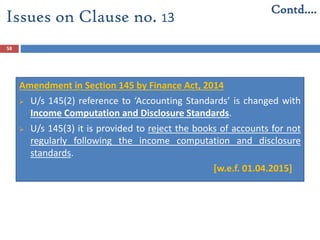 58
Amendment in Section 145 by Finance Act, 2014
 U/s 145(2) reference to ‘Accounting Standards’ is changed with
Income Computation and Disclosure Standards.
 U/s 145(3) it is provided to reject the books of accounts for not
regularly following the income computation and disclosure
standards.
[w.e.f. 01.04.2015]
Issues on Clause no. 13
Contd….
 