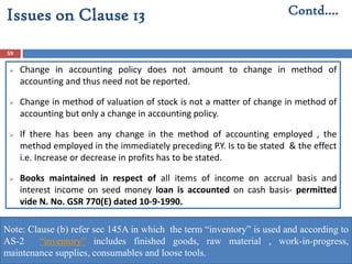 59
 Change in accounting policy does not amount to change in method of
accounting and thus need not be reported.
 Change in method of valuation of stock is not a matter of change in method of
accounting but only a change in accounting policy.
 If there has been any change in the method of accounting employed , the
method employed in the immediately preceding P.Y. Is to be stated & the effect
i.e. Increase or decrease in profits has to be stated.
 Books maintained in respect of all items of income on accrual basis and
interest income on seed money loan is accounted on cash basis- permitted
vide N. No. GSR 770(E) dated 10-9-1990.
Contd….Issues on Clause 13
Note: Clause (b) refer sec 145A in which the term “inventory” is used and according to
AS-2 “inventory” includes finished goods, raw material , work-in-progress,
maintenance supplies, consumables and loose tools.
 