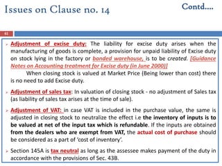 61
 Adjustment of excise duty: The liability for excise duty arises when the
manufacturing of goods is complete, a provision for unpaid liability of Excise duty
on stock lying in the factory or bonded warehouse, is to be created. [Guidance
Notes on Accounting treatment for Excise duty (in June 2000)]
When closing stock is valued at Market Price (Being lower than cost) there
is no need to add Excise duty.
 Adjustment of sales tax: In valuation of closing stock - no adjustment of Sales tax
(as liability of sales tax arises at the time of sale).
 Adjustment of VAT: in case VAT is included in the purchase value, the same is
adjusted in closing stock to neutralize the effect i.e the inventory of inputs is to
be valued at net of the input tax which is refundable. If the inputs are obtained
from the dealers who are exempt from VAT, the actual cost of purchase should
be considered as a part of ‘cost of inventory’.
 Section 145A is tax neutral as long as the assessee makes payment of the duty in
accordance with the provisions of Sec. 43B.
Contd….Issues on Clause no. 14
 