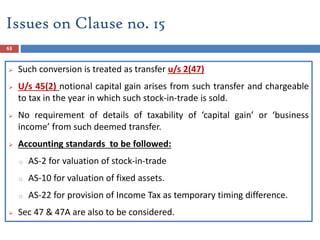 63
 Such conversion is treated as transfer u/s 2(47)
 U/s 45(2) notional capital gain arises from such transfer and chargeable
to tax in the year in which such stock-in-trade is sold.
 No requirement of details of taxability of ‘capital gain’ or ‘business
income’ from such deemed transfer.
 Accounting standards to be followed:
o AS-2 for valuation of stock-in-trade
o AS-10 for valuation of fixed assets.
o AS-22 for provision of Income Tax as temporary timing difference.
 Sec 47 & 47A are also to be considered.
Issues on Clause no. 15
 