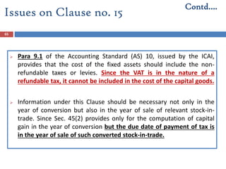 65
 Para 9.1 of the Accounting Standard (AS) 10, issued by the ICAI,
provides that the cost of the fixed assets should include the non-
refundable taxes or levies. Since the VAT is in the nature of a
refundable tax, it cannot be included in the cost of the capital goods.
 Information under this Clause should be necessary not only in the
year of conversion but also in the year of sale of relevant stock-in-
trade. Since Sec. 45(2) provides only for the computation of capital
gain in the year of conversion but the due date of payment of tax is
in the year of sale of such converted stock-in-trade.
Contd….
Issues on Clause no. 15
 