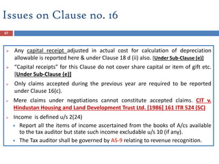 67
 Any capital receipt adjusted in actual cost for calculation of depreciation
allowable is reported here & under Clause 18 d (ii) also. [Under Sub-Clause (e)]
 “Capital receipts” for this Clause do not cover share capital or item of gift etc.
[Under Sub-Clause (e)]
 Only claims accepted during the previous year are required to be reported
under Clause 16(c).
 Mere claims under negotiations cannot constitute accepted claims. CIT v.
Hindustan Housing and Land Development Trust Ltd. [1986] 161 ITR 524 (SC)
 Income is defined u/s 2(24)
 Report all the items of income ascertained from the books of A/cs available
to the tax auditor but state such income excludable u/s 10 (if any).
 The Tax auditor shall be governed by AS-9 relating to revenue recognition.
Issues on Clause no. 16
 