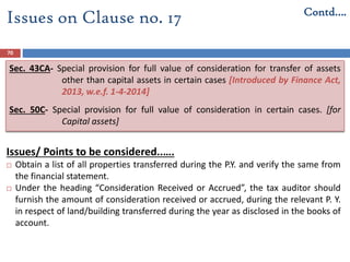 70
Issues/ Points to be considered..….
 Obtain a list of all properties transferred during the P.Y. and verify the same from
the financial statement.
 Under the heading “Consideration Received or Accrued”, the tax auditor should
furnish the amount of consideration received or accrued, during the relevant P. Y.
in respect of land/building transferred during the year as disclosed in the books of
account.
Issues on Clause no. 17 Contd….
Sec. 43CA- Special provision for full value of consideration for transfer of assets
other than capital assets in certain cases [Introduced by Finance Act,
2013, w.e.f. 1-4-2014]
Sec. 50C- Special provision for full value of consideration in certain cases. [for
Capital assets]
 