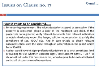 71
Issues/ Points to be considered..….
 For reporting requirement: The value adopted or assessed or assessable, if the
property is registered, obtain a copy of the registered sale deed. If the
property is not registered, verify relevant documents from relevant authorities
or obtain third party expert like lawyer, solicitor representation to satisfy the
compliance of Sec. 43CA/ 50C. And in case unable to obtain relevant
documents then state the same through an observation in the report under
Form 3CA/CB.
 Auditor would have to apply professional judgment as to what constitutes land
or building for e.g. whether leasehold right / development rights / TDR / FSI
etc would fall under this provision or not, would require to be evaluated based
on facts & circumstances of transactions.
Issues on Clause no. 17 Contd….
 