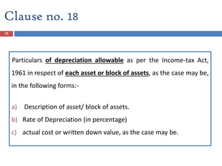 72
Particulars of depreciation allowable as per the Income-tax Act,
1961 in respect of each asset or block of assets, as the case may be,
in the following forms:-
a) Description of asset/ block of assets.
b) Rate of Depreciation (in percentage)
c) actual cost or written down value, as the case may be.
Clause no. 18
 