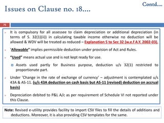 75
 It is compulsory for all assessee to claim depreciation or additional depreciation (in
terms of S. 32(1)(ii)) in calculating taxable income otherwise no deduction will be
allowed & WDV will be treated as reduced – Explanation 5 to Sec 32 (w.e.f A.Y. 2002-03).
 ‘Allowable” implies permissible deduction under provision of Act and Rules.
 “Used” means actual use and is not kept ready for use.
 Assets used partly for Business purpose, deduction u/s 32(1) restricted to
proportionate part.
 Under ‘Change in the rate of exchange of currency’ – adjustment is contemplated u/s
43A & AS-11. (u/s 43A deduction on cash basis but AS-11 (revised) deduction on accrual
basis)
 Depreciation debited to P&L A/c as per requirement of Schedule VI not reported under
this Clause.
Contd….
Issues on Clause no. 18….
Note: Revised e-utility provides facility to import CSV files to fill the details of additions and
deductions. Moreover, it is also providing CSV templates for the same.
 