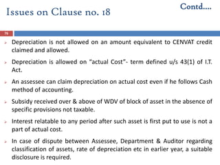 76
 Depreciation is not allowed on an amount equivalent to CENVAT credit
claimed and allowed.
 Depreciation is allowed on “actual Cost”- term defined u/s 43(1) of I.T.
Act.
 An assessee can claim depreciation on actual cost even if he follows Cash
method of accounting.
 Subsidy received over & above of WDV of block of asset in the absence of
specific provisions not taxable.
 Interest relatable to any period after such asset is first put to use is not a
part of actual cost.
 In case of dispute between Assessee, Department & Auditor regarding
classification of assets, rate of depreciation etc in earlier year, a suitable
disclosure is required.
Contd….
Issues on Clause no. 18
 