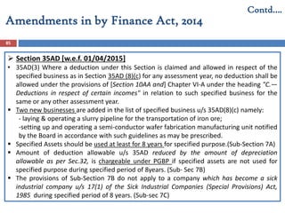 Amendments in by Finance Act, 2014
85
Contd….
 Section 35AD [w.e.f. 01/04/2015]
• 35AD(3) Where a deduction under this Section is claimed and allowed in respect of the
specified business as in Section 35AD (8)(c) for any assessment year, no deduction shall be
allowed under the provisions of [Section 10AA and] Chapter VI-A under the heading "C.—
Deductions in respect of certain incomes" in relation to such specified business for the
same or any other assessment year.
 Two new businesses are added in the list of specified business u/s 35AD(8)(c) namely:
- laying & operating a slurry pipeline for the transportation of iron ore;
-setting up and operating a semi-conductor wafer fabrication manufacturing unit notified
by the Board in accordance with such guidelines as may be prescribed.
 Specified Assets should be used at least for 8 years for specified purpose.(Sub-Section 7A)
 Amount of deduction allowable u/s 35AD reduced by the amount of depreciation
allowable as per Sec.32, is chargeable under PGBP if specified assets are not used for
specified purpose during specified period of 8years. (Sub- Sec 7B)
 The provisions of Sub-Section 7B do not apply to a company which has become a sick
industrial company u/s 17(1) of the Sick Industrial Companies (Special Provisions) Act,
1985 during specified period of 8 years. (Sub-sec 7C)
 