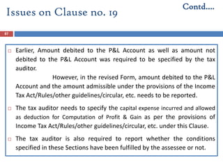 87
 Earlier, Amount debited to the P&L Account as well as amount not
debited to the P&L Account was required to be specified by the tax
auditor.
However, in the revised Form, amount debited to the P&L
Account and the amount admissible under the provisions of the Income
Tax Act/Rules/other guidelines/circular, etc. needs to be reported.
 The tax auditor needs to specify the capital expense incurred and allowed
as deduction for Computation of Profit & Gain as per the provisions of
Income Tax Act/Rules/other guidelines/circular, etc. under this Clause.
 The tax auditor is also required to report whether the conditions
specified in these Sections have been fulfilled by the assessee or not.
Contd….
Issues on Clause no. 19
 