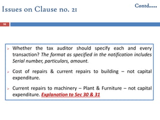 Issues on Clause no. 21
 Whether the tax auditor should specify each and every
transaction? The format as specified in the notification includes
Serial number, particulars, amount.
 Cost of repairs & current repairs to building – not capital
expenditure.
 Current repairs to machinery – Plant & Furniture – not capital
expenditure. Explanation to Sec 30 & 31
98
Contd….
 