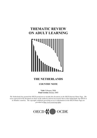 THEMATIC REVIEW
ON ADULT LEARNING
THE NETHERLANDS
COUNTRY NOTE
Visit: February 2004
Final version January 2005
The Netherlands has granted the OECD permission to include this document on the OECD Internet Home Page. The
views expressed in the document are those of the author(s) and not necessarily those of the Netherlands, the OECD or
its Member countries. The copyright conditions governing access to information on the OECD Home Page are
provided at http://www.oecd.org.rights
 