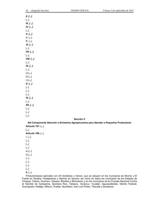 36 (Segunda Sección) DIARIO OFICIAL Viernes 2 de septiembre de 2016
II. [...]
[...]
III. [...]
IV. [...]
[...]
V. [...]
A. [...]
B. [...]
VI. [...]
[...]
VII. [...]
[...]
VIII. [...]
[...]
IX. [...]
[...]
a) [...]
b) [...]
c) [...]
X. [...]
[...]
[...]
[...]
XI. [...]
[...]
XII. [...]
[...]
[...]
[...]
Sección V
Del Componente Atención a Siniestros Agropecuarios para Atender a Pequeños Productores
Artículo 107. [...]
[...]
Artículo 108. [...]
I. [...]
[...]
[...]
[...]
a) [...]
b) [...]
[...]
[...]
[...]
[...]
II. [...]
Productores(as) agrícolas con 20 hectáreas o menos, que se ubiquen en los municipios de Ahome y El
Fuerte en Sinaloa; Huatabampo y Alamos en Sonora; así como en todos los municipios de los Estados de
Chiapas, Colima, Guerrero, Oaxaca, Morelos y Michoacán y en los municipios de la Cruzada Nacional Contra
el Hambre de Campeche, Quintana Roo, Tabasco, Veracruz, Yucatán, Aguascalientes, Distrito Federal,
Guanajuato, Hidalgo, México, Puebla, Querétaro, San Luis Potosí, Tlaxcala y Zacatecas.
 