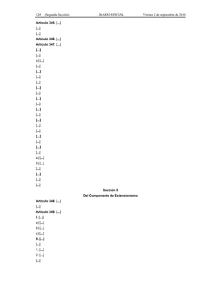 124 (Segunda Sección) DIARIO OFICIAL Viernes 2 de septiembre de 2016
Artículo 345. [...]
[...]
[...]
Artículo 346. [...]
Artículo 347. [...]
[...]
[...]
a) [...]
[...]
[...]
[...]
[...]
[...]
[...]
[...]
[...]
[...]
[...]
[...]
[...]
[...]
[...]
[...]
[...]
[...]
a) [...]
b) [...]
[...]
[...]
[...]
[...]
Sección II
Del Componente de Extensionismo
Artículo 348. [...]
[...]
Artículo 349. [...]
I. [...]
a) [...]
b) [...]
c) [...]
II. [...]
[...]
1. [...]
2. [...]
[...]
 