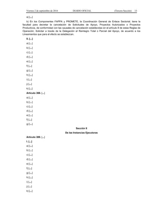 Viernes 2 de septiembre de 2016 DIARIO OFICIAL (Tercera Sección) 13
a) [...]
b) En los Componentes FAPPA y PROMETE, la Coordinación General de Enlace Sectorial, tiene la
facultad para decretar la cancelación de Solicitudes de Apoyo, Proyectos Autorizados o Proyectos
Productivos, de conformidad con las causales de cancelación establecidas en el artículo 8 de estas Reglas de
Operación; Solicitar a través de la Delegación el Reintegro Total o Parcial del Apoyo, de acuerdo a los
Lineamientos que para el efecto se establezcan.
II. [...]
a) [...]
b) [...]
c) [...]
d) [...]
e) [...]
f) [...]
g) [...]
h) [...]
i) [...]
j) [...]
k) [...]
Artículo 388. [...]
a) [...]
b) [...]
c) [...]
d) [...]
e) [...]
f) [...]
g) [...]
Sección II
De las Instancias Ejecutoras
Artículo 389. [...]
I. [...]
a) [...]
b) [...]
c) [...]
d) [...]
e) [...]
f) [...]
g) [...]
h) [...]
i) [...]
j) [...]
k) [...]
 