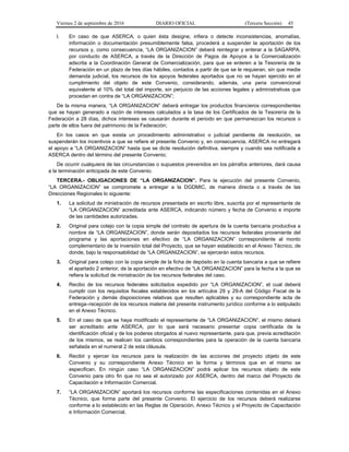 Viernes 2 de septiembre de 2016 DIARIO OFICIAL (Tercera Sección) 45
l. En caso de que ASERCA, o quien ésta designe, infiera o detecte inconsistencias, anomalías,
información o documentación presumiblemente falsa, procederá a suspender la aportación de los
recursos y, como consecuencia, “LA ORGANIZACION” deberá reintegrar y enterar a la SAGARPA,
por conducto de ASERCA, a través de la Dirección de Pagos de Apoyos a la Comercialización
adscrita a la Coordinación General de Comercialización, para que se enteren a la Tesorería de la
Federación en un plazo de tres días hábiles, contados a partir de que se le requieran, sin que medie
demanda judicial, los recursos de los apoyos federales aportados que no se hayan ejercido en el
cumplimiento del objeto de este Convenio, considerando, además, una pena convencional
equivalente al 10% del total del importe, sin perjuicio de las acciones legales y administrativas que
procedan en contra de “LA ORGANIZACION”;
De la misma manera, “LA ORGANIZACION” deberá entregar los productos financieros correspondientes
que se hayan generado a razón de intereses calculados a la tasa de los Certificados de la Tesorería de la
Federación a 28 días, dichos intereses se causarán durante el periodo en que permanezcan los recursos o
parte de ellos fuera del patrimonio de la Federación;
En los casos en que exista un procedimiento administrativo o judicial pendiente de resolución, se
suspenderán los incentivos a que se refiere el presente Convenio y, en consecuencia, ASERCA no entregará
el apoyo a “LA ORGANIZACION” hasta que se dicte resolución definitiva, siempre y cuando sea notificada a
ASERCA dentro del término del presente Convenio;
De ocurrir cualquiera de las circunstancias o supuestos prevenidos en los párrafos anteriores, dará causa
a la terminación anticipada de este Convenio.
TERCERA.- OBLIGACIONES DE “LA ORGANIZACION”. Para la ejecución del presente Convenio,
“LA ORGANIZACION” se compromete a entregar a la DGDMIC, de manera directa o a través de las
Direcciones Regionales lo siguiente:
1. La solicitud de ministración de recursos presentada en escrito libre, suscrita por el representante de
“LA ORGANIZACION” acreditada ante ASERCA, indicando número y fecha de Convenio e importe
de las cantidades autorizadas.
2. Original para cotejo con la copia simple del contrato de apertura de la cuenta bancaria productiva a
nombre de “LA ORGANIZACION”, donde serán depositados los recursos federales proveniente del
programa y las aportaciones en efectivo de “LA ORGANIZACION” correspondiente al monto
complementario de la inversión total del Proyecto, que se hayan establecido en el Anexo Técnico, de
donde, bajo la responsabilidad de “LA ORGANIZACION”, se ejercerán estos recursos.
3. Original para cotejo con la copia simple de la ficha de depósito en la cuenta bancaria a que se refiere
el apartado 2 anterior, de la aportación en efectivo de “LA ORGANIZACION” para la fecha a la que se
refiera la solicitud de ministración de los recursos federales del caso.
4. Recibo de los recursos federales solicitados expedido por “LA ORGANIZACION”, el cual deberá
cumplir con los requisitos fiscales establecidos en los artículos 29 y 29-A del Código Fiscal de la
Federación y demás disposiciones relativas que resulten aplicables y su correspondiente acta de
entrega–recepción de los recursos materia del presente instrumento jurídico conforme a lo estipulado
en el Anexo Técnico.
5. En el caso de que se haya modificado el representante de “LA ORGANIZACION”, el mismo deberá
ser acreditado ante ASERCA, por lo que será necesario presentar copia certificada de la
identificación oficial y de los poderes otorgados al nuevo representante, para que, previa acreditación
de los mismos, se realicen los cambios correspondientes para la operación de la cuenta bancaria
señalada en el numeral 2 de esta cláusula.
6. Recibir y ejercer los recursos para la realización de las acciones del proyecto objeto de este
Convenio y su correspondiente Anexo Técnico en la forma y términos que en el mismo se
especifican. En ningún caso “LA ORGANIZACION” podrá aplicar los recursos objeto de este
Convenio para otro fin que no sea el autorizado por ASERCA, dentro del marco del Proyecto de
Capacitación e Información Comercial.
7. “LA ORGANIZACION” aportará los recursos conforme las especificaciones contenidas en el Anexo
Técnico, que forma parte del presente Convenio. El ejercicio de los recursos deberá realizarse
conforme a lo establecido en las Reglas de Operación, Anexo Técnico y el Proyecto de Capacitación
e Información Comercial,
 