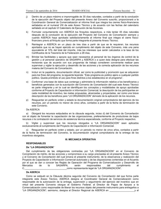 Viernes 2 de septiembre de 2016 DIARIO OFICIAL (Tercera Sección) 51
j) Dentro de un plazo máximo e improrrogable de 30 días naturales, contados a partir de la conclusión
de la ejecución del Proyecto objeto del presente Anexo del Convenio suscrito, proporcionará a la
Coordinación General de Comercialización el informe final que integra los cierres físico-financieros
señalados en el numeral VIII de este Anexo Técnico y de acuerdo con las fechas del calendario
señalado en el capítulo VI Calendario de Ejecución de las Acciones.
k) Formular conjuntamente con ASERCA los finiquitos respectivos, a más tardar 45 días naturales
después de la conclusión de la ejecución del Proyecto del Convenio de Concertación siempre y
cuando ASERCA haya aprobado satisfactoriamente el informe final que integra el cierre físico-
financiero previo al finiquito que forma parte integrante el presente Anexo Técnico.
l) Reintegrar a ASERCA en un plazo de tres días a partir de que se le requieran, los recursos
aportados que no se hayan ejercido en cumplimiento del objeto de este Convenio, más una pena
equivalente al 10% del total del importe, más los intereses que serán calculados a la tasa de los
Certificados de la Tesorería de la Federación a 28 días.
m) Brindar las facilidades y apoyos que sean necesarios al personal de los órganos de control de la
gestión y al personal operativo de SAGARPA y ASERCA o a quien ésta designe para efectuar las
revisiones que de acuerdo con sus programas de trabajo consideren conveniente realizar para
supervisar y vigilar la ejecución y desarrollo de las acciones y la correcta aplicación de los recursos
materia del Convenio de Concertación.
n) Incluir en la papelería, documentación oficial, así como la publicidad y promoción que se adquieran
para los fines del programa, la siguiente leyenda: “Este programa es público ajeno a cualquier partido
político. Queda prohibido el uso para fines distintos a los establecidos en el programa”.
o) Conformar una base de datos que contenga y administre la información relativa a los beneficiarios y
beneficios generados con la suscripción del Convenio de Concertación del cual este Anexo Técnico
es parte integrante y en la cual se identifiquen los conceptos y modalidades de apoyo aprobadas
conforme al Proyecto de Capacitación e Información Comercial, la descripción de los participantes en
cada modalidad de incentivo, las metas propuestas, alcanzadas y proyectadas, así como una breve
descripción de los beneficios para “LA ORGANIZACION” derivado de la aplicación de los recursos.
p) Resguardar en perfecto orden y estado la documentación original comprobatoria del ejercicio de los
recursos, por un periodo no menor de cinco años, contados a partir de la fecha de terminación de
este Convenio.
De ASERCA
a) Otorgará los recursos estipulados en la cláusula segunda, inciso d) del Convenio de Concertación
con el objeto de fomentar la capacitación de las organizaciones, preferentemente de productores de bajos
recursos o la contratación de servicios de asistencia técnica especializada, conforme al Proyecto respectivo.
b) Vigilar y supervisar que los recursos otorgados a “LA ORGANIZACION” sean aplicados
exclusivamente al cumplimiento del Proyecto de Capacitación e Información Comercial.
c) Resguardar en perfecto orden y estado, por un periodo no menor de cinco años, contados a partir
de la fecha de terminación del Convenio, la documentación original comprobatoria de la entrega de los
incentivos otorgados.
III. MECANICA OPERATIVA
RESPONSABLES
De “LA ORGANIZACION”
Del cumplimiento de las obligaciones contraídas por “LA ORGANIZACION” en el Convenio de
Concertación de mérito, de las acciones y compromisos a su cargo precisadas en el presente Anexo Técnico
y el Convenio de Concertación del cual emana el presente instrumento, de la observancia y realización del
Proyecto de Capacitación e Información Comercial autorizado y de las disposiciones contenidas en el Acuerdo
por el que se dan a conocer las Reglas de Operación del Programa de Comercialización y Desarrollo de
Mercados de la SAGARPA, serán responsables del cumplimiento el
C.________________________________como representante legal de “LA ORGANIZACION”.
De ASERCA
Como se estipuló en la Cláusula décima segunda del Convenio de Concertación del que forma parte
integrante este Anexo Técnico, ASERCA designa al Coordinador General de Comercialización como
responsable de la autorización de la entrega, supervisión y seguimiento del ejercicio del incentivo que en
virtud del presente Convenio otorgue el Gobierno Federal; al Director de Pagos de Apoyos a la
Comercialización como responsable de liberar los recursos objeto del presente instrumento para entregarlos a
“LA ORGANIZACION”; asimismo, designa al Director Regional de ASERCA en ___________________y al
 