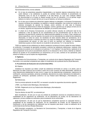 44 (Primera Sección) DIARIO OFICIAL Viernes 2 de septiembre de 2016
7.2.1.2 Sanidad de las uniones soldadas
a) En el caso de presentarse pequeñas irregularidades y se requieran algunas evaluaciones más, se
podrá efectuar a las soldaduras la prueba de sanidad interna mediante el procedimiento de
ultrasonido como se cita en el Apéndice A de esta Norma, en cuyo caso cualquier defecto
de discontinuidad en el hongo no deberá exceder de tres (3) milímetros y no se permite ningún
defecto en el alma ni el patín del riel, por lo que al haberlos, se rechaza la soldadura.
b) En el caso que el sistema de ultrasonido registre defectos no tolerables y la Empresa Concesionaria
requiera corroborar los resultados, se realizará un estudio radiográfico, que correrá por cuenta de la
empresa encargada de ejecutar los trabajos, previo convenio; en este caso la Empresa
Concesionaria determinará el criterio de reposición, control y garantía que se aplique al tramo de vía
en estudio, siguiendo las disposiciones de AREMA y el convenio entre ambos.
c) A criterio de la Empresa Concesionaria, se podrán efectuar estudios de verificación total de las
soldaduras o bien de algunas de sus características por los procedimientos que se citan en el
Apéndice A de esta Norma, pudiendo ser: determinaciones aisladas en un tramo, o bien, estudios por
tramos específicos, como se requiera, de acuerdo con los antecedentes de calidad de las soldaduras
efectuadas; en todos los casos, los resultados de estos estudios deben ser aprobatorios, de lo
contrario el constructor o empresa que tiene a su cargo los trabajos de soldadura, cubrirá el importe
correspondiente del estudio, en este caso el tramo se reportará con defectos no tolerables,
debiéndose ajustar al criterio descrito en el párrafo b) del subinciso 7.2.1.2 de esta Norma.
7.2.2 Los registros de las soldaduras por electro resistencia corroboran la buena calidad de estos trabajos,
el constructor o encargado de ejecutarlos procederá a eliminar las soldaduras defectuosas, mediante corte
para reponerlas de acuerdo con lo indicado en el subinciso 7.1.2.2 Capítulo 7 de esta Norma, repitiendo en la
nueva preparación de la junta el procedimiento descrito en la cláusula 6.2 de la misma. Además se deberán
efectuar los ajustes en los procedimientos y/o mecanismos y en su caso, cambios en los operadores, para
rehacer el trabajo sin que se repitan las irregularidades.
8. Vigilancia.
La Secretaría de Comunicaciones y Transportes, por conducto de la Agencia Reguladora del Transporte
Ferroviario, es la autoridad competente para vigilar el cumplimiento de la presente Norma Oficial Mexicana.
9. Procedimiento de Evaluación de la Conformidad (PEC).
9.1 Objetivo.
Establecer los requisitos que deben cumplir las soldaduras terminadas en campo o en planta, para la
fabricación de rieles continuos que se tienen a partir de la unión sucesiva de rieles elementales, además de
otras disposiciones establecidas en esta norma, a seguir por las dependencias competentes, organismos de
certificación, personas aprobadas, personas acreditadas, laboratorios de prueba, laboratorios de calibración y
unidades de verificación, aprobados conforme a la Ley Federal sobre Metrología y Normalización, y su
Reglamento.
9.2 Referencias.
Para la correcta aplicación de este PEC, es necesario consultar los siguientes documentos vigentes:
LFMN.- Ley Federal sobre Metrología y Normalización.
RLFMN.- Reglamento de la Ley Federal sobre Metrología y Normalización.
9.3 Definiciones.
Para los efectos de este PEC, se entenderá por:
9.3.1 Acreditación.- El acto por el cual una entidad de acreditación reconoce la competencia técnica y
confiabilidad de los organismos de certificación, de los laboratorios de prueba, de los laboratorios de
calibración y de las unidades de verificación para la evaluación de la conformidad.
9.3.2 Aprobación.- El acto por el cual la dependencia competente reconoce la capacidad técnica y
confiabilidad de las Unidades de Verificación, de los Laboratorios de Prueba, de los Organismos de
Certificación y de los Laboratorios de Calibración que se requieran para llevar a cabo la evaluación de la
conformidad de las Normas Oficiales Mexicanas.
9.3.3 Autoridad competente.- La Secretaría de Comunicaciones y Transportes, a través de la Agencia
Reguladora del Transporte Ferroviario.
 