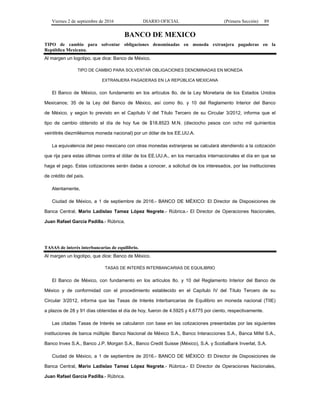 Viernes 2 de septiembre de 2016 DIARIO OFICIAL (Primera Sección) 89
BANCO DE MEXICO
TIPO de cambio para solventar obligaciones denominadas en moneda extranjera pagaderas en la
República Mexicana.
Al margen un logotipo, que dice: Banco de México.
TIPO DE CAMBIO PARA SOLVENTAR OBLIGACIONES DENOMINADAS EN MONEDA
EXTRANJERA PAGADERAS EN LA REPÚBLICA MEXICANA
El Banco de México, con fundamento en los artículos 8o. de la Ley Monetaria de los Estados Unidos
Mexicanos; 35 de la Ley del Banco de México, así como 8o. y 10 del Reglamento Interior del Banco
de México, y según lo previsto en el Capítulo V del Título Tercero de su Circular 3/2012, informa que el
tipo de cambio obtenido el día de hoy fue de $18.8523 M.N. (dieciocho pesos con ocho mil quinientos
veintitrés diezmilésimos moneda nacional) por un dólar de los EE.UU.A.
La equivalencia del peso mexicano con otras monedas extranjeras se calculará atendiendo a la cotización
que rija para estas últimas contra el dólar de los EE.UU.A., en los mercados internacionales el día en que se
haga el pago. Estas cotizaciones serán dadas a conocer, a solicitud de los interesados, por las instituciones
de crédito del país.
Atentamente,
Ciudad de México, a 1 de septiembre de 2016.- BANCO DE MÉXICO: El Director de Disposiciones de
Banca Central, Mario Ladislao Tamez López Negrete.- Rúbrica.- El Director de Operaciones Nacionales,
Juan Rafael García Padilla.- Rúbrica.
TASAS de interés interbancarias de equilibrio.
Al margen un logotipo, que dice: Banco de México.
TASAS DE INTERÉS INTERBANCARIAS DE EQUILIBRIO
El Banco de México, con fundamento en los artículos 8o. y 10 del Reglamento Interior del Banco de
México y de conformidad con el procedimiento establecido en el Capítulo IV del Título Tercero de su
Circular 3/2012, informa que las Tasas de Interés Interbancarias de Equilibrio en moneda nacional (TIIE)
a plazos de 28 y 91 días obtenidas el día de hoy, fueron de 4.5925 y 4.6775 por ciento, respectivamente.
Las citadas Tasas de Interés se calcularon con base en las cotizaciones presentadas por las siguientes
instituciones de banca múltiple: Banco Nacional de México S.A., Banco Interacciones S.A., Banca Mifel S.A.,
Banco Invex S.A., Banco J.P. Morgan S.A., Banco Credit Suisse (México), S.A. y ScotiaBank Inverlat, S.A.
Ciudad de México, a 1 de septiembre de 2016.- BANCO DE MÉXICO: El Director de Disposiciones de
Banca Central, Mario Ladislao Tamez López Negrete.- Rúbrica.- El Director de Operaciones Nacionales,
Juan Rafael García Padilla.- Rúbrica.
 
