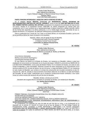 94 (Primera Sección) DIARIO OFICIAL Viernes 2 de septiembre de 2016
Estados Unidos Mexicanos
Poder Judicial de la Federación
Cuarto Tribunal Colegiado en Materia Civil del Tercer Circuito
Zapopan, Jalisco
EDICTOS PARA EMPLAZAR A:
PARTE TERCERA INTERESADA: ANGELINA URETA SÁNCHEZ DE MELÍN.
En el amparo directo 466/2016, promovido por RESIDENCIAL OESTE, SOCIEDAD DE
RESPONSABILIDAD LIMITADA DE CAPITAL VARIABLE, contra el acto del JUEZ SÉPTIMO DE LO CIVIL
DEL PRIMER PARTIDO JUDICIAL DEL ESTADO, consistente en la resolución de veintisiete de mayo de dos
mil quince, dictada en el expediente número 1009/1998; se ordenó emplazarla por edictos para que
comparezca, por sí o por conducto de su representante legal, a deducir derechos y señalar domicilio, dentro
de los treinta días siguientes a la última publicación, si a su interés legal conviene, apercibida de que si,
pasado ese término, no comparece, las ulteriores notificaciones se practicarán por lista.
Para su publicación por 3 veces de 7 en 7 días, en el Diario Oficial y en el periódico Excelsior, que es uno
de los periódicos diarios de mayor circulación en la república.
Zapopan, Jalisco, tres de agosto de dos mil dieciséis.
La Secretaria del Cuarto Tribunal Colegiado
en Materia Civil del Tercer Circuito.
Licenciada Luz Adriana Alcaraz Horta.
Rúbrica.
(R.- 436304)
Estados Unidos Mexicanos
Poder Judicial de la Federación
Juzgado Décimo de Distrito en el Estado de Sinaloa, en Mazatlán
EDICTO
A los terceros interesados
Martha Lorena Orduño Domínguez y
José Eduardo Granados Zepeda.
El Juez Décimo de Distrito en el Estado de Sinaloa, con residencia en Mazatlán, ordena a usted (es)
emplazarlo (s) como tercero (s) interesado (s) en el juicio de amparo 1000/2015, promovido por MARÍA DE LA
LUZ BAUTISTA FERNANDEZ, contra actos del Notario Público 72 en el Estado de Sinaloa, con sede en esta
ciudad de Mazatlán y otras autoridades. Haciendo consistir los actos reclamados en la protocolización de la
escritura pública 22,010, de seis de febrero de dos mil quince, a cargo del Notario Público 72, con residencia
en esta ciudad de Mazatlán, que contiene el contrato de compraventa del inmueble consistente en lote 05,
manzana 02, calle 04, ubicado en fraccionamiento Sub-Urbano Balcones de la Marina, al oeste del Poblado
del Venadilla, de esta ciudad; notificándole que la audiencia constitucional tendrá verificativo a las nueve
horas con veinte minutos del veintiocho de junio de dos mil dieciséis.
Mazatlán, Sinaloa, a 23 de junio de 2016.
Secretaria del Juzgado Décimo de Distrito en el Estado de Sinaloa, con residencia en Mazatlán.
Lic. Andrea García Arellano.
Rúbrica.
(R.- 436391)
Estados Unidos Mexicanos
Poder Judicial de la Federación
Primer Tribunal Colegiado en Materia Civil del Primer Circuito
EDICTOS
PRIMER TRIBUNAL COLEGIADO EN MATERIA CIVIL DEL PRIMER CIRCUITO.
SECRETARÍA DE ACUERDOS.
JUICIO DE AMPARO DIRECTO A.D.C. 385/2016.
QUEJOSO: MARÍA DEL CARMEN ENRÍQUEZ ROSAS, POR SU PROPIO DERECHO.
EMPLAZAMIENTO A LOS TERCEROS INTERESADOS HORTENCIA DÍAZ DE MONTERRUBIO Y
MARIO MONTERRUBIO PÉREZ.
En cumplimiento a lo ordenado por auto de siete de julio del año en curso, y con fundamento en lo
dispuesto por el artículo 27, fracción III, inciso b) de la Ley de Amparo y 315 del Código Federal de
Procedimientos Civiles, procédase a CITAR, NOTIFICAR Y EMPLAZAR a los terceros interesados
HORTENCIA DÍAZ DE MONTERRUBIO Y MARIO MONTERRUBIO PÉREZ, por medio de EDICTOS a
costa de la quejosa, los cuales se publicarán por TRES VECES, DE SIETE EN SIETE DIAS, en el Diario
 