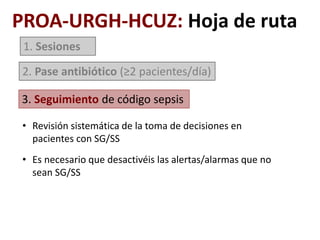 1. Sesiones
2. Pase antibiótico (≥2 pacientes/día)
3. Seguimiento de código sepsis
PROA-URGH-HCUZ: Hoja de ruta
• Revisión sistemática de la toma de decisiones en
pacientes con SG/SS
• Es necesario que desactivéis las alertas/alarmas que no
sean SG/SS
 