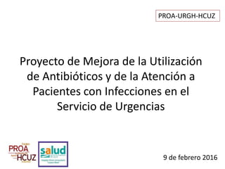 9 de febrero 2016
Proyecto de Mejora de la Utilización
de Antibióticos y de la Atención a
Pacientes con Infecciones en el
Servicio de Urgencias
PROA-URGH-HCUZ
 