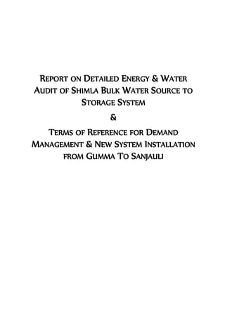 REPORT ON DETAILED ENERGY & WATER
AUDIT OF SHIMLA BULK WATER SOURCE TO
STORAGE SYSTEM
&
TERMS OF REFERENCE FOR DEMAND
MANAGEMENT & NEW SYSTEM INSTALLATION
FROM GUMMA TO SANJAULI
 