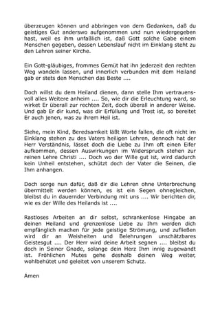 überzeugen können und abbringen von dem Gedanken, daß du
geistiges Gut anderswo aufgenommen und nun wiedergegeben
hast, weil es ihm unfaßlich ist, daß Gott solche Gabe einem
Menschen gegeben, dessen Lebenslauf nicht im Einklang steht zu
den Lehren seiner Kirche.
Ein Gott-gläubiges, frommes Gemüt hat ihn jederzeit den rechten
Weg wandeln lassen, und innerlich verbunden mit dem Heiland
gab er stets den Menschen das Beste ....
Doch willst du dem Heiland dienen, dann stelle Ihm vertrauens-
voll alles Weitere anheim .... So, wie dir die Erleuchtung ward, so
wirket Er überall zur rechten Zeit, doch überall in anderer Weise.
Und gab Er dir kund, was dir Erfüllung und Trost ist, so bereitet
Er auch jenen, was zu ihrem Heil ist.
Siehe, mein Kind, Beredsamkeit läßt Worte fallen, die oft nicht im
Einklang stehen zu des Vaters heiligen Lehren, dennoch hat der
Herr Verständnis, lässet doch die Liebe zu Ihm oft einen Eifer
aufkommen, dessen Auswirkungen im Widerspruch stehen zur
reinen Lehre Christi .... Doch wo der Wille gut ist, wird dadurch
kein Unheil entstehen, schützt doch der Vater die Seinen, die
Ihm anhangen.
Doch sorge nun dafür, daß dir die Lehren ohne Unterbrechung
übermittelt werden können, es ist ein Segen ohnegleichen,
bleibst du in dauernder Verbindung mit uns .... Wir berichten dir,
wie es der Wille des Heilands ist ....
Rastloses Arbeiten an dir selbst, schrankenlose Hingabe an
deinen Heiland und grenzenlose Liebe zu Ihm werden dich
empfänglich machen für jede geistige Strömung, und zufließen
wird dir an Weisheiten und Belehrungen unschätzbares
Geistesgut .... Der Herr wird deine Arbeit segnen .... bleibst du
doch in Seiner Gnade, solange dein Herz Ihm innig zugewandt
ist. Fröhlichen Mutes gehe deshalb deinen Weg weiter,
wohlbehütet und geleitet von unserem Schutz.
Amen
 