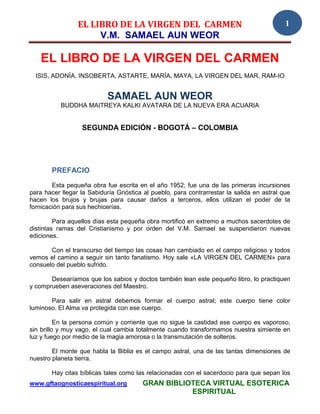 EL LIBRO DE LA VIRGEN DEL CARMEN                                          1
                      V.M. SAMAEL AUN WEOR

   EL LIBRO DE LA VIRGEN DEL CARMEN
  ISIS, ADONÍA, INSOBERTA, ASTARTE, MARÍA, MAYA, LA VIRGEN DEL MAR, RAM-IO


                           SAMAEL AUN WEOR
           BUDDHA MAITREYA KALKI AVATARA DE LA NUEVA ERA ACUARIA


                  SEGUNDA EDICIÓN - BOGOTÁ – COLOMBIA




       PREFACIO
        Esta pequeña obra fue escrita en el año 1952; fue una de las primeras incursiones
para hacer llegar la Sabiduría Gnóstica al pueblo, para contrarrestar la salida en astral que
hacen los brujos y brujas para causar daños a terceros, ellos utilizan el poder de la
fornicación para sus hechicerías.

         Para aquellos días esta pequeña obra mortificó en extremo a muchos sacerdotes de
distintas ramas del Cristianismo y por orden del V.M. Samael se suspendieron nuevas
ediciones.

       Con el transcurso del tiempo las cosas han cambiado en el campo religioso y todos
vemos el camino a seguir sin tanto fanatismo. Hoy sale «LA VIRGEN DEL CARMEN» para
consuelo del pueblo sufrido.

       Desearíamos que los sabios y doctos también lean este pequeño libro, lo practiquen
y comprueben aseveraciones del Maestro.

       Para salir en astral debemos formar el cuerpo astral; este cuerpo tiene color
luminoso. El Alma va protegida con ese cuerpo.

          En la persona común y corriente que no sigue la castidad ese cuerpo es vaporoso,
sin brillo y muy vago, el cual cambia totalmente cuando transformamos nuestra simiente en
luz y fuego por medio de la magia amorosa o la transmutación de solteros.

        El monte que habla la Biblia es el campo astral, una de las tantas dimensiones de
nuestro planeta tierra.

       Hay citas bíblicas tales como las relacionadas con el sacerdocio para que sepan los
www.gftaognosticaespiritual.org         GRAN BIBLIOTECA VIRTUAL ESOTERICA
                                                   ESPIRITUAL
 