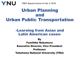 Urban Planning
and
Urban Public Transportation
-Learning from Asian and
Latin American cases-
By
Fumihiko Nakamura
Executive Director, Vice President
Professor
Yokohama National University (YNU)
TREC Special Lecture on Feb. 9, 2018
 