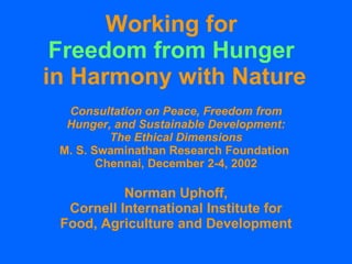 Working for  Freedom from Hunger   in Harmony with Nature Consultation on Peace, Freedom from Hunger, and Sustainable Development: The Ethical Dimensions M. S. Swaminathan Research Foundation  Chennai, December 2-4, 2002 Norman Uphoff, Cornell International Institute for Food, Agriculture and Development 