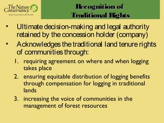 RecognitionRecognition ofof
Traditional RightsTraditional Rights
• Ultimatedecision-making and legal authority
retained by theconcession holder (company)
• Acknowledgesthetraditional land tenurerights
of communitiesthrough:
1. requiring agreement on where and when logging
takes place
2. ensuring equitable distribution of logging benefits
through compensation for logging in traditional
lands
3. increasing the voice of communities in the
management of forest resources
 