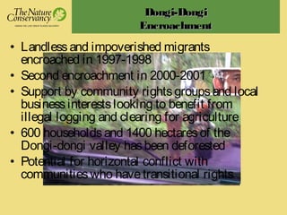 Dongi-DongiDongi-Dongi
EncroachmentEncroachment
• Landlessand impoverished migrants
encroached in 1997-1998
• Second encroachment in 2000-2001
• Support by community rightsgroupsand local
businessinterestslooking to benefit from
illegal logging and clearing for agriculture
• 600 householdsand 1400 hectaresof the
Dongi-dongi valley hasbeen deforested
• Potential for horizontal conflict with
communitieswho havetransitional rights
 