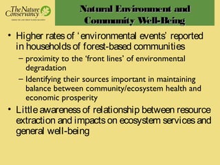 Natural Environment andNatural Environment and
Community Well-BeingCommunity Well-Being
• Higher ratesof ‘environmental events’ reported
in householdsof forest-based communities
– proximity to the ‘front lines’ of environmental
degradation
– Identifying their sources important in maintaining
balance between community/ecosystem health and
economic prosperity
• Littleawarenessof relationship between resource
extraction and impactson ecosystem servicesand
general well-being
 