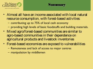 SummarySummary
• Almost all havean incomeassociated with local natural
resourceconsumption, with forest-based activities:
– contributing up to 75% of local cash economy
– providing high levels of basic foodstuffs and building materials.
• Mixed agro/forest-based communitiesaresimilar to
agro-based communitiesin their dependenceon
agricultural productsand livestock inventories
• Forest-based economiesareexposed to vulnerabilities
– Remoteness and lack of access to major centres
– manipulation by middlemen
 