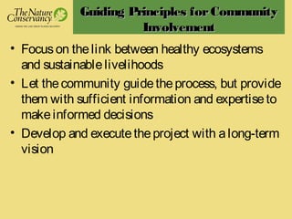 Guiding Principles forCommunityGuiding Principles forCommunity
InvolvementInvolvement
• Focuson thelink between healthy ecosystems
and sustainablelivelihoods
• Let thecommunity guidetheprocess, but provide
them with sufficient information and expertiseto
makeinformed decisions
• Develop and executetheproject with along-term
vision
 