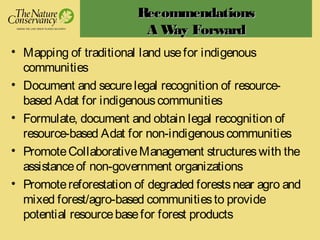 RecommendationsRecommendations
A Way ForwardA Way Forward
• Mapping of traditional land usefor indigenous
communities
• Document and securelegal recognition of resource-
based Adat for indigenouscommunities
• Formulate, document and obtain legal recognition of
resource-based Adat for non-indigenouscommunities
• PromoteCollaborativeManagement structureswith the
assistanceof non-government organizations
• Promotereforestation of degraded forestsnear agro and
mixed forest/agro-based communitiesto provide
potential resourcebasefor forest products
 
